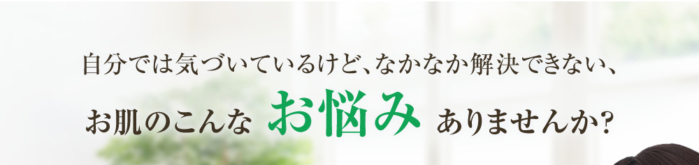 自分では気づいているけど、なかなか解決できない、お肌のこんなお悩みありませんか？