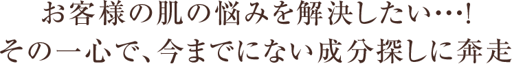 お客様の肌の悩みを解決したい・・・!その一心で、今までにない成分探しに奔走