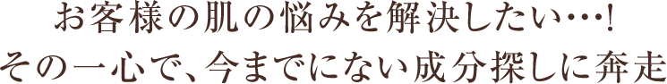 お客様の肌の悩みを解決したい・・・！その一心で、今までにない成分探しに奔走